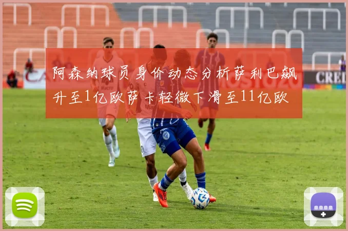 阿森纳球员身价动态分析萨利巴飙升至1亿欧萨卡轻微下滑至11亿欧