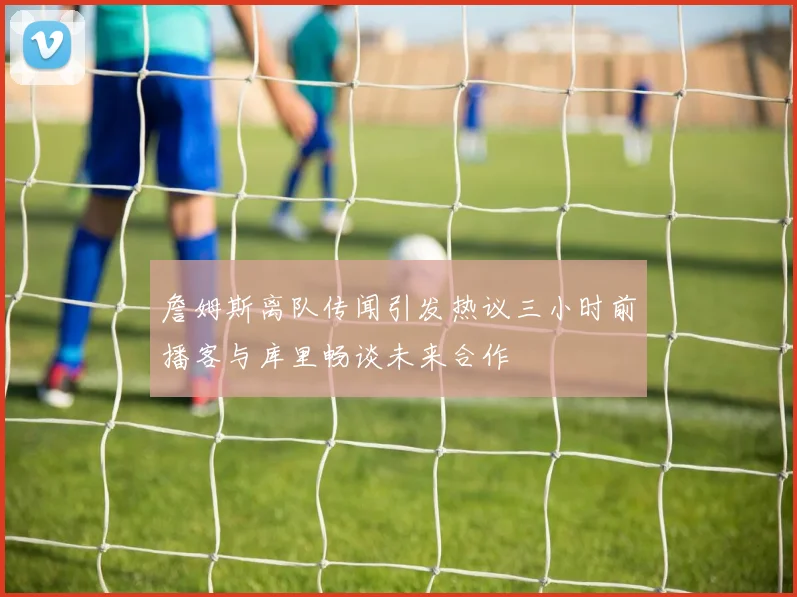 詹姆斯离队传闻引发热议三小时前播客与库里畅谈未来合作