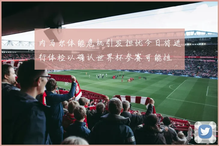 内马尔体能危机引发担忧今日将进行体检以确认世界杯参赛可能性