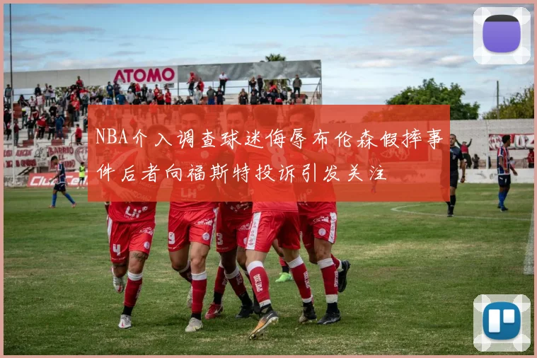 NBA介入调查球迷侮辱布伦森假摔事件后者向福斯特投诉引发关注