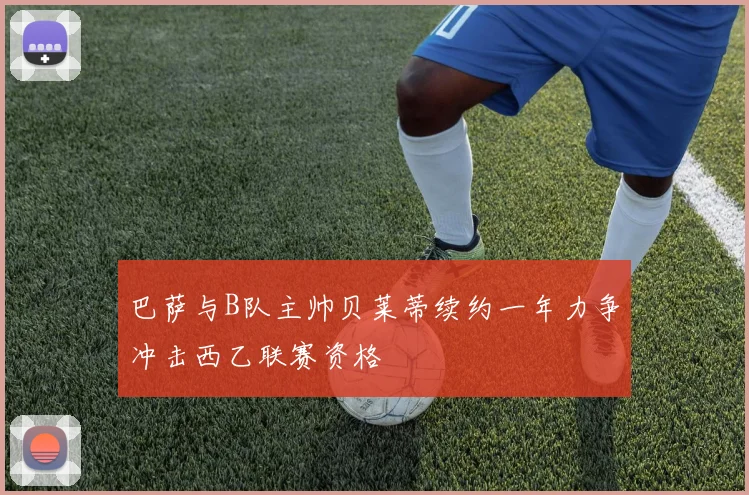 巴萨与B队主帅贝莱蒂续约一年力争冲击西乙联赛资格