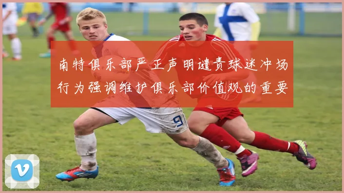 南特俱乐部严正声明谴责球迷冲场行为强调维护俱乐部价值观的重要性