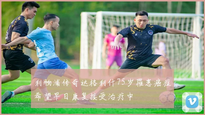 利物浦传奇达格利什75岁罹患癌症希望早日康复接受治疗中