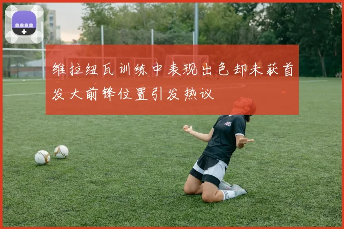 维拉纽瓦训练中表现出色却未获首发大前锋位置引发热议