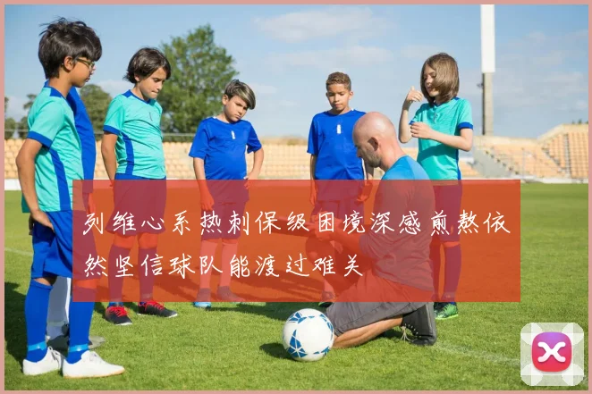 列维心系热刺保级困境深感煎熬依然坚信球队能渡过难关