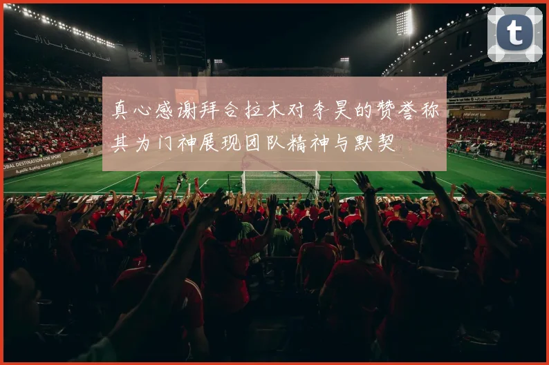 真心感谢拜合拉木对李昊的赞誉称其为门神展现团队精神与默契
