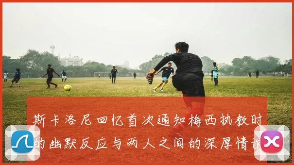 斯卡洛尼回忆首次通知梅西执教时的幽默反应与两人之间的深厚情谊