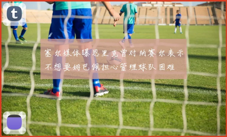 塞尔媒体曝恩里克曾对纳赛尔表示不想要姆巴佩担心管理球队困难