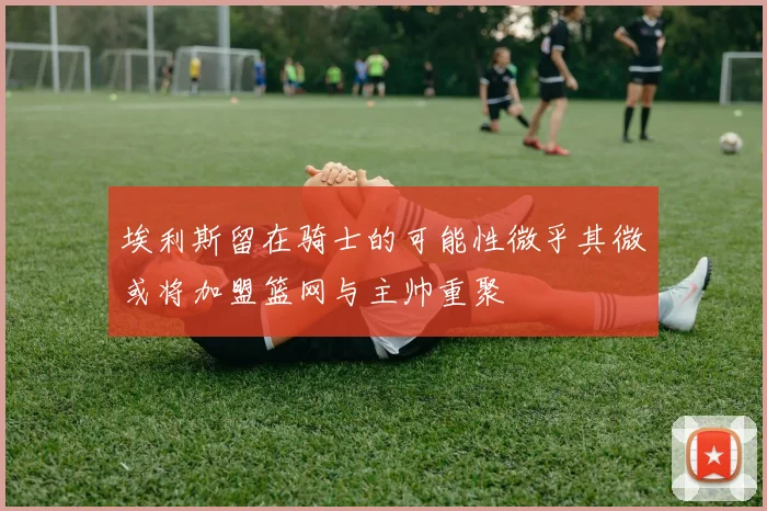 埃利斯留在骑士的可能性微乎其微或将加盟篮网与主帅重聚