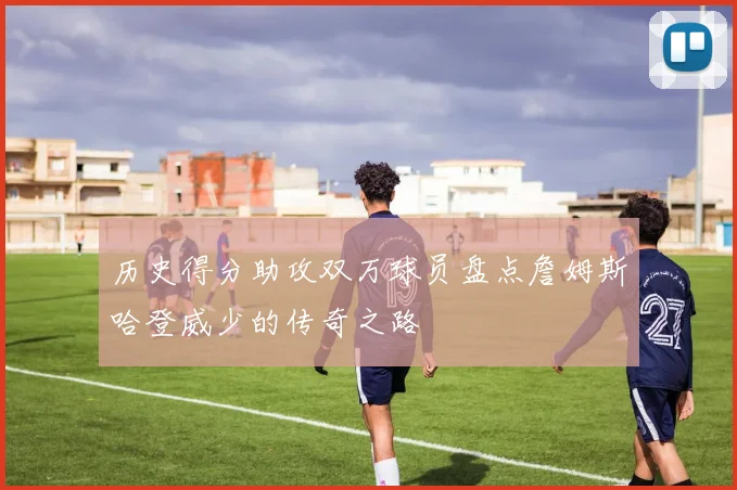 历史得分助攻双万球员盘点詹姆斯哈登威少的传奇之路