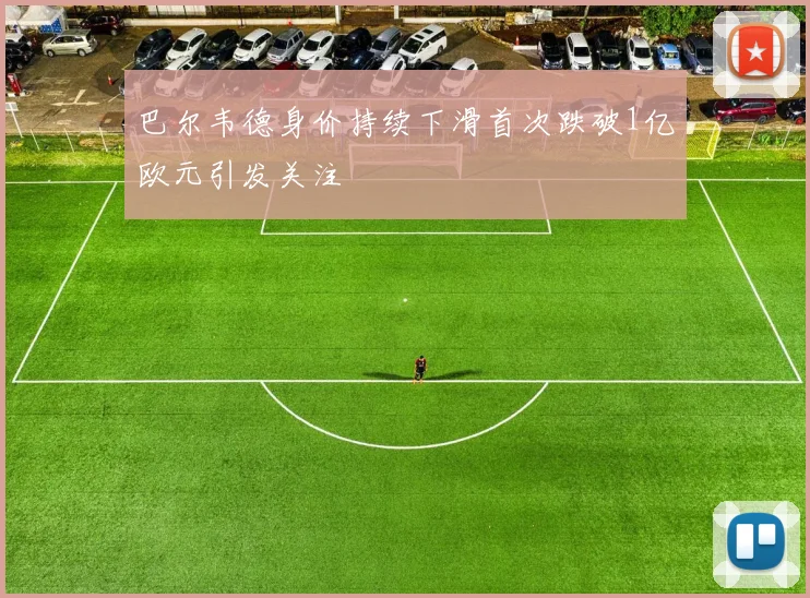 巴尔韦德身价持续下滑首次跌破1亿欧元引发关注