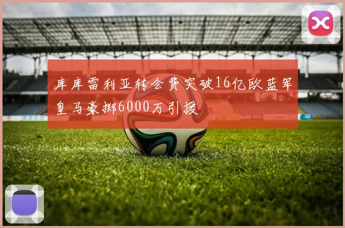 库库雷利亚转会费突破16亿欧蓝军皇马豪掷6000万引援