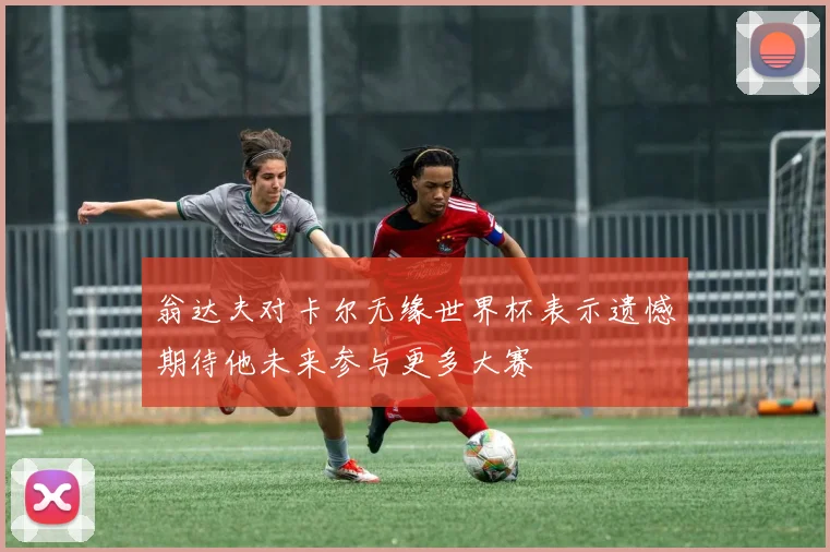 翁达夫对卡尔无缘世界杯表示遗憾期待他未来参与更多大赛