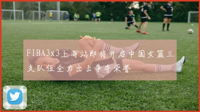 FIBA3x3上海站即将开启中国女篮三支队伍全力出击争夺荣誉