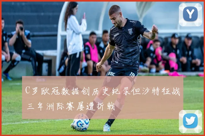 C罗欧冠数据创历史纪录但沙特征战三年洲际赛屡遭折戟