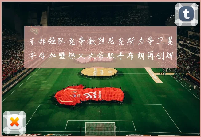 东部强队竞争激烈尼克斯力争卫冕字母加盟热火大帝联手布朗再创辉煌