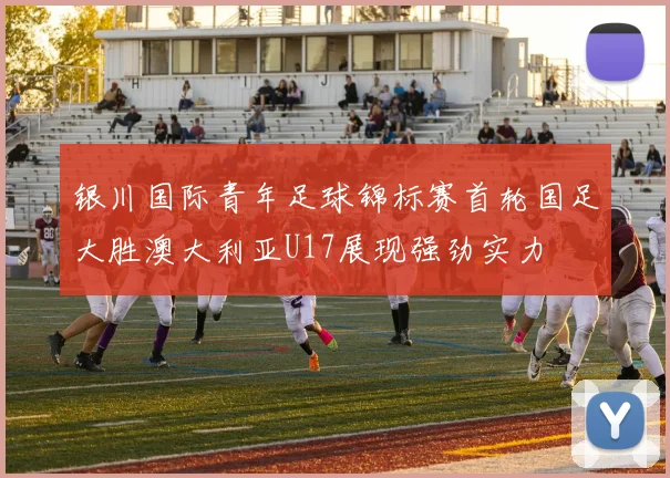 银川国际青年足球锦标赛首轮国足大胜澳大利亚U17展现强劲实力